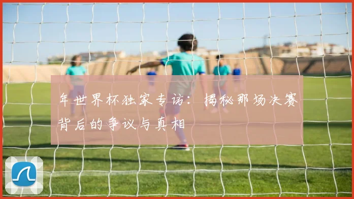 年世界杯独家专访：揭秘那场决赛背后的争议与真相