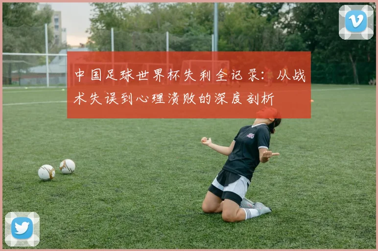 中国足球世界杯失利全记录：从战术失误到心理溃败的深度剖析