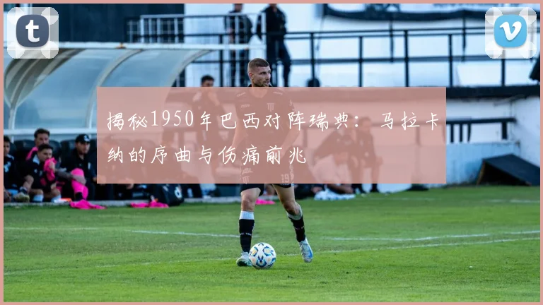 揭秘1950年巴西对阵瑞典：马拉卡纳的序曲与伤痛前兆