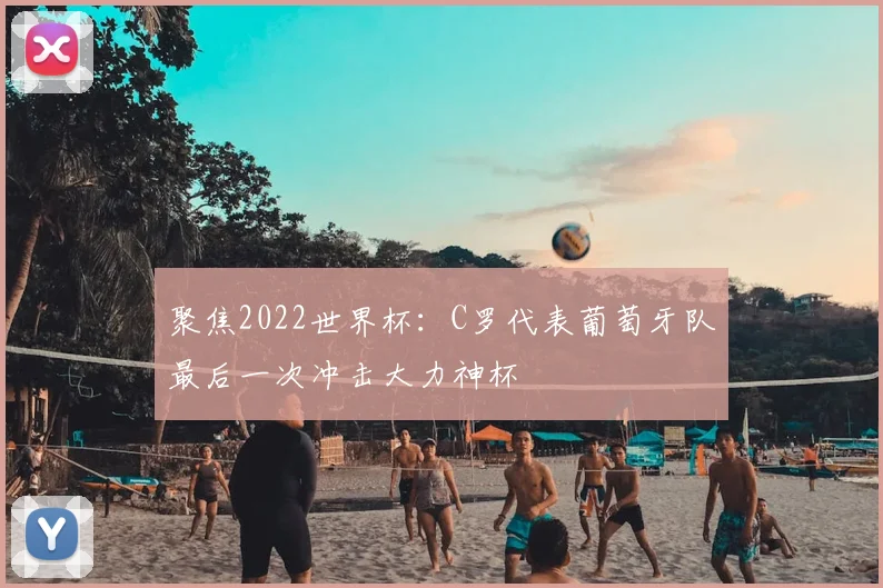 聚焦2022世界杯：C罗代表葡萄牙队最后一次冲击大力神杯