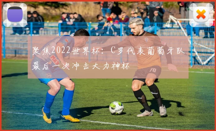 聚焦2022世界杯：C罗代表葡萄牙队最后一次冲击大力神杯