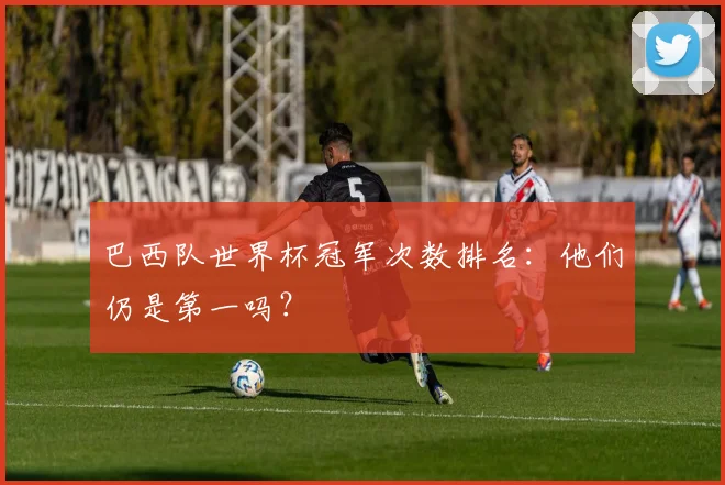 巴西队世界杯冠军次数排名：他们仍是第一吗？