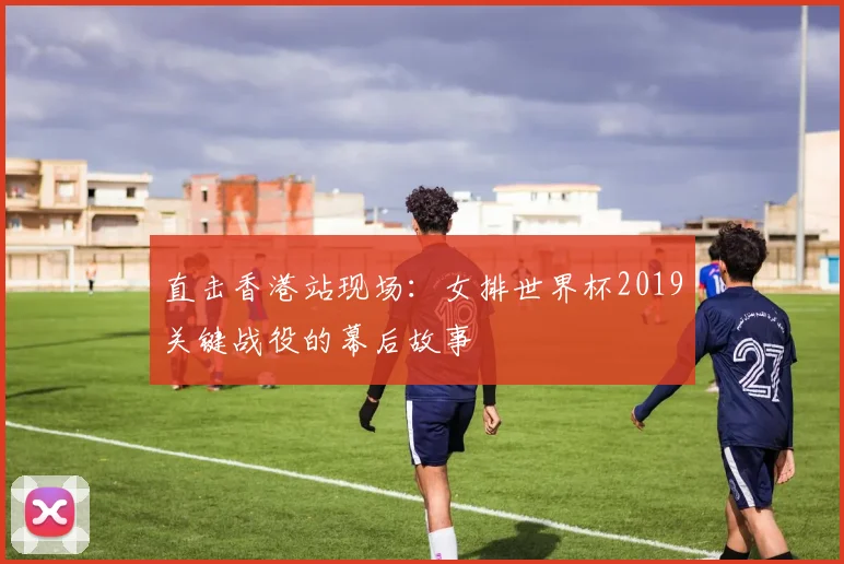直击香港站现场:女排世界杯2019关键战役的幕后故事