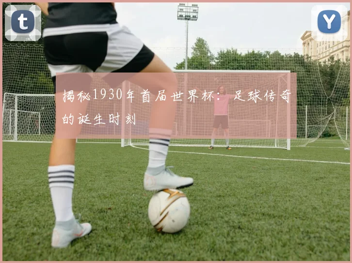 揭秘1930年首届世界杯：足球传奇的诞生时刻