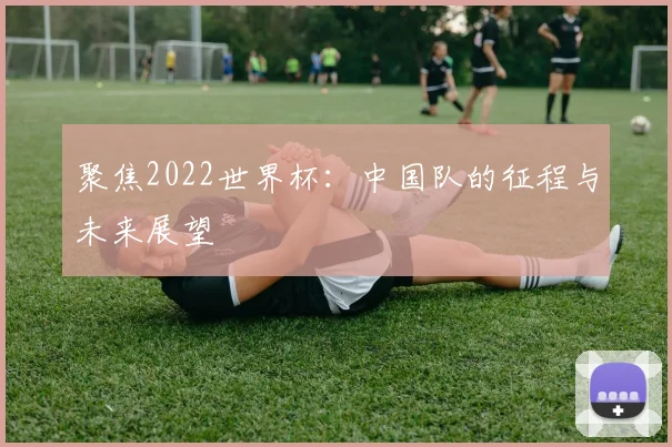聚焦2022世界杯：中国队的征程与未来展望