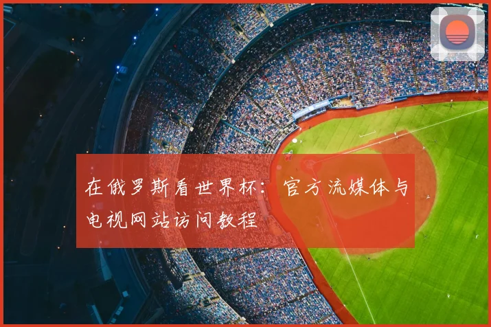 在俄罗斯看世界杯:官方流媒体与电视网站访问教程