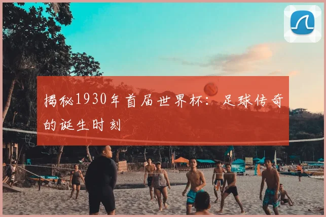 揭秘1930年首届世界杯：足球传奇的诞生时刻