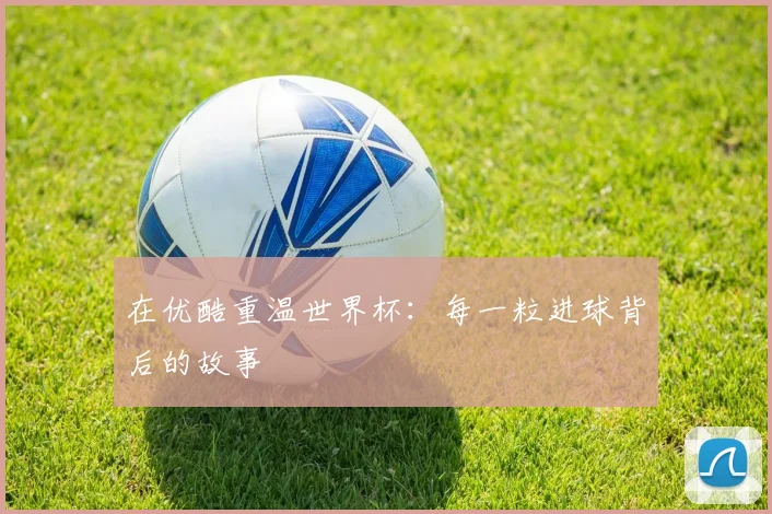 在优酷重温世界杯:每一粒进球背后的故事