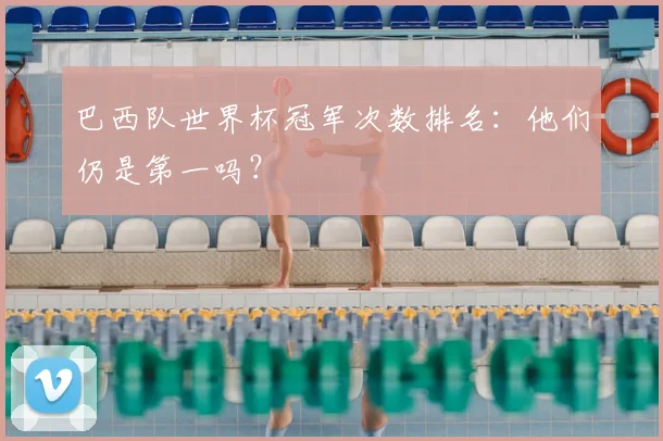 巴西队世界杯冠军次数排名：他们仍是第一吗？